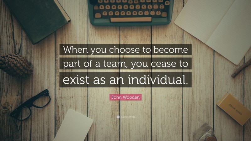 John Wooden Quote: “When you choose to become part of a team, you cease to exist as an individual.”