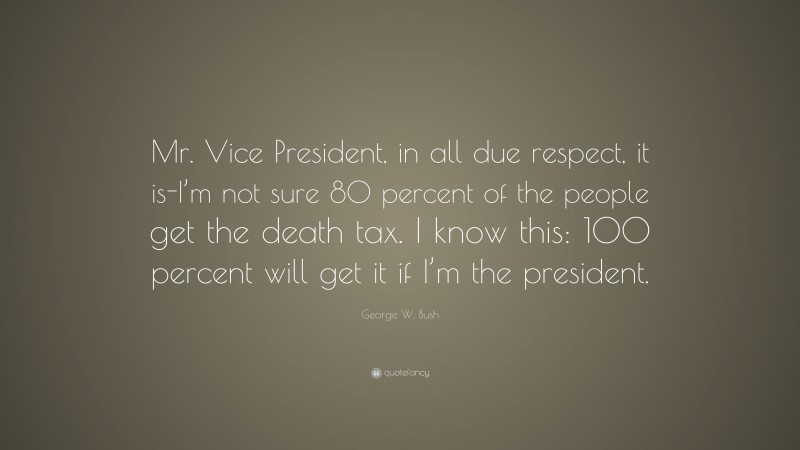 George W. Bush Quote: “Mr. Vice President, in all due respect, it is-I’m not sure 80 percent of the people get the death tax. I know this: 100 percent will get it if I’m the president.”