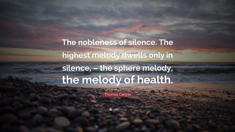 Thomas Carlyle Quote: “The nobleness of silence. The highest melody dwells only in silence, – the sphere melody, the melody of health.”