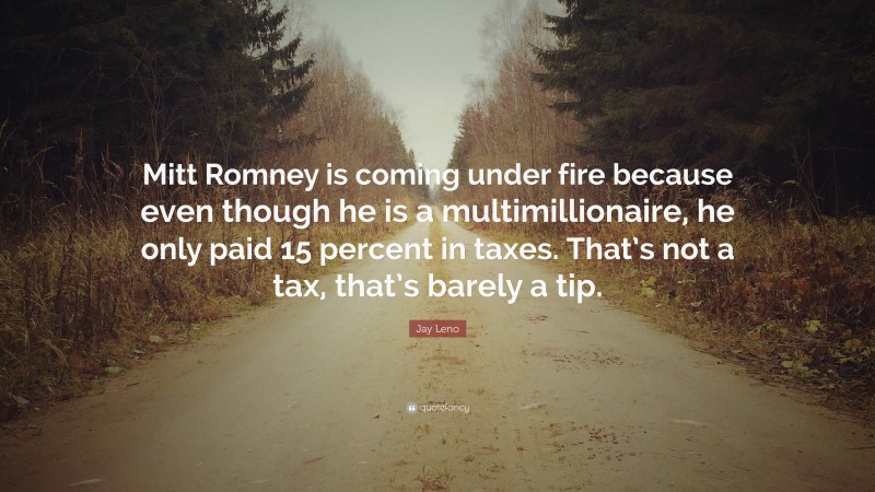 Jay Leno Quote: “Mitt Romney is coming under fire because even though he is a multimillionaire, he only paid 15 percent in taxes. That’s not a tax, that’s barely a tip.”