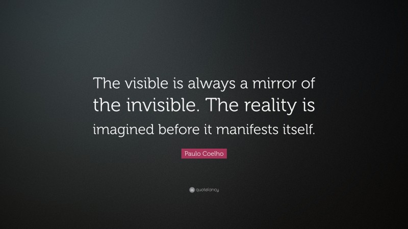 Paulo Coelho Quote: “The visible is always a mirror of the invisible. The reality is imagined before it manifests itself.”