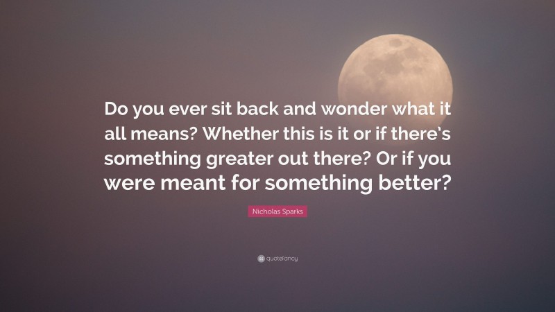 Nicholas Sparks Quote: “Do you ever sit back and wonder what it all means? Whether this is it or if there’s something greater out there? Or if you were meant for something better?”