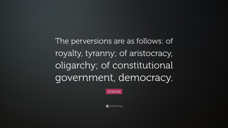 Aristotle Quote: “The perversions are as follows: of royalty, tyranny; of aristocracy, oligarchy; of constitutional government, democracy.”