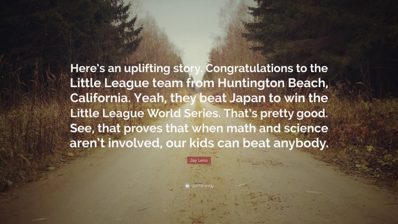Jay Leno Quote: “Here’s an uplifting story. Congratulations to the Little League team from Huntington Beach, California. Yeah, they beat Japan to win the Little League World Series. That’s pretty good. See, that proves that when math and science aren’t involved, our kids can beat anybody.”