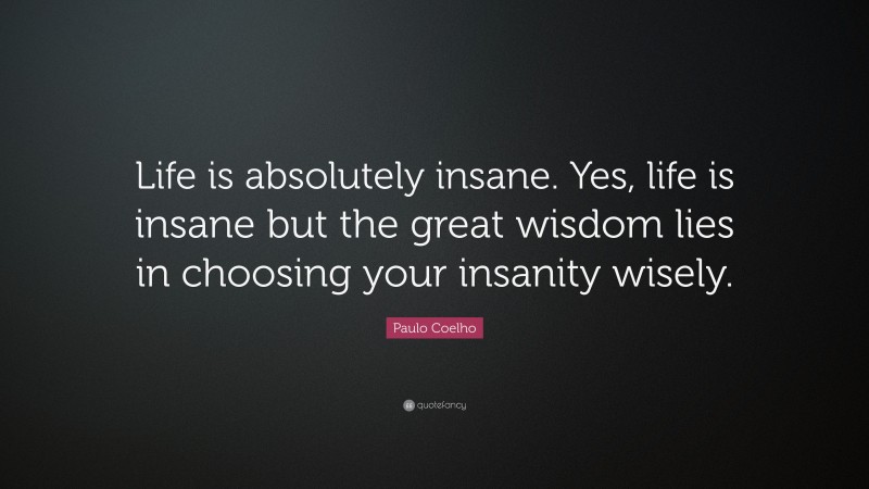 Paulo Coelho Quote: “Life is absolutely insane. Yes, life is insane but the great wisdom lies in choosing your insanity wisely.”