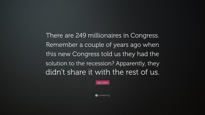 Jay Leno Quote: “There are 249 millionaires in Congress. Remember a couple of years ago when this new Congress told us they had the solution to the recession? Apparently, they didn’t share it with the rest of us.”