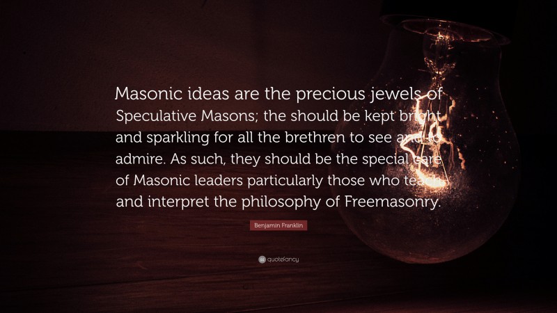 Benjamin Franklin Quote: “Masonic ideas are the precious jewels of Speculative Masons; the should be kept bright and sparkling for all the brethren to see and to admire. As such, they should be the special care of Masonic leaders particularly those who teach and interpret the philosophy of Freemasonry.”