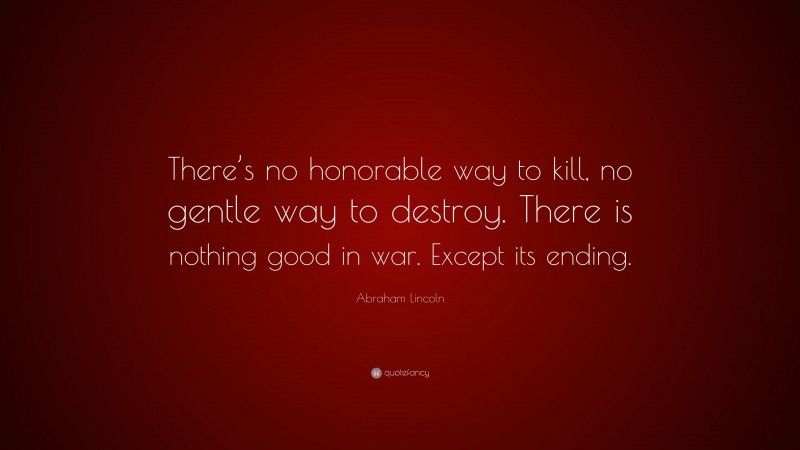 Abraham Lincoln Quote: “There’s no honorable way to kill, no gentle way to destroy. There is nothing good in war. Except its ending.”