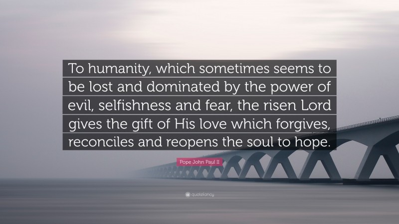 Pope John Paul II Quote: “To humanity, which sometimes seems to be lost and dominated by the power of evil, selfishness and fear, the risen Lord gives the gift of His love which forgives, reconciles and reopens the soul to hope.”
