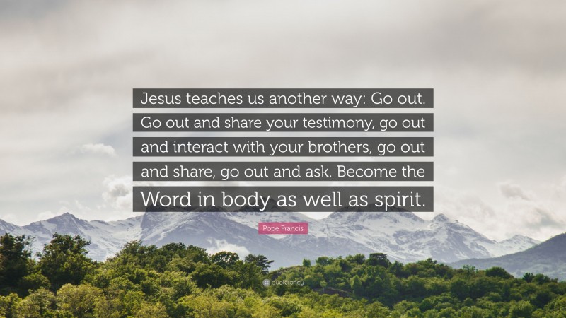 Pope Francis Quote: “Jesus teaches us another way: Go out. Go out and share your testimony, go out and interact with your brothers, go out and share, go out and ask. Become the Word in body as well as spirit.”