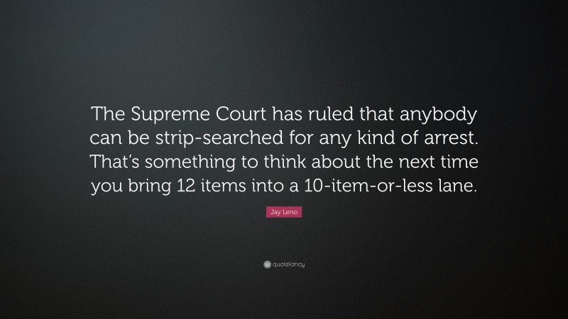 Jay Leno Quote: “The Supreme Court has ruled that anybody can be strip-searched for any kind of arrest. That’s something to think about the next time you bring 12 items into a 10-item-or-less lane.”