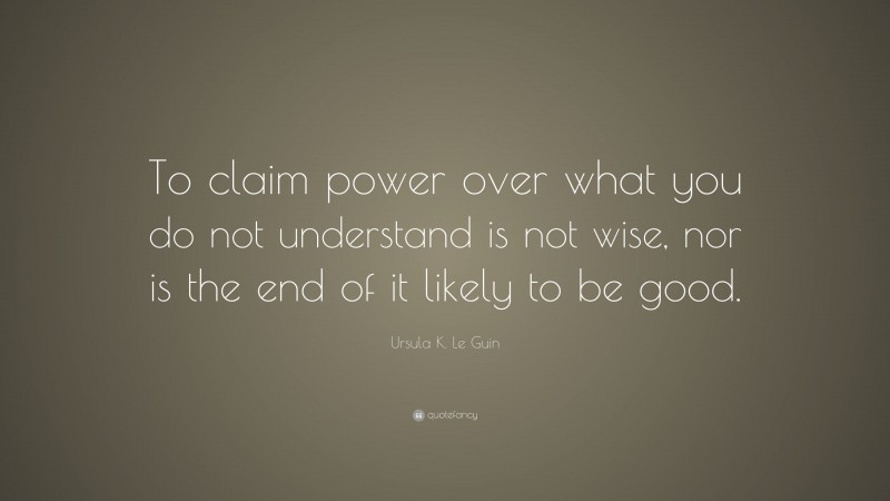 Ursula K. Le Guin Quote: “To claim power over what you do not understand is not wise, nor is the end of it likely to be good.”