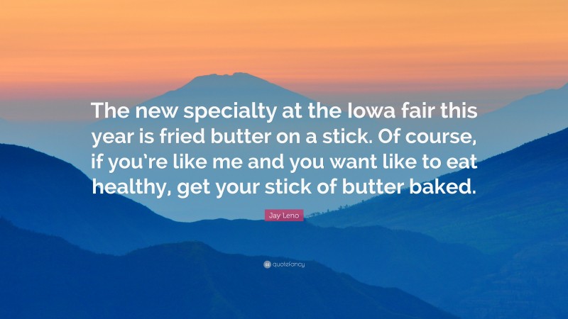 Jay Leno Quote: “The new specialty at the Iowa fair this year is fried butter on a stick. Of course, if you’re like me and you want like to eat healthy, get your stick of butter baked.”