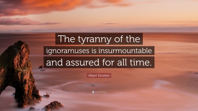 Albert Einstein Quote: “The tyranny of the ignoramuses is insurmountable and assured for all time.”