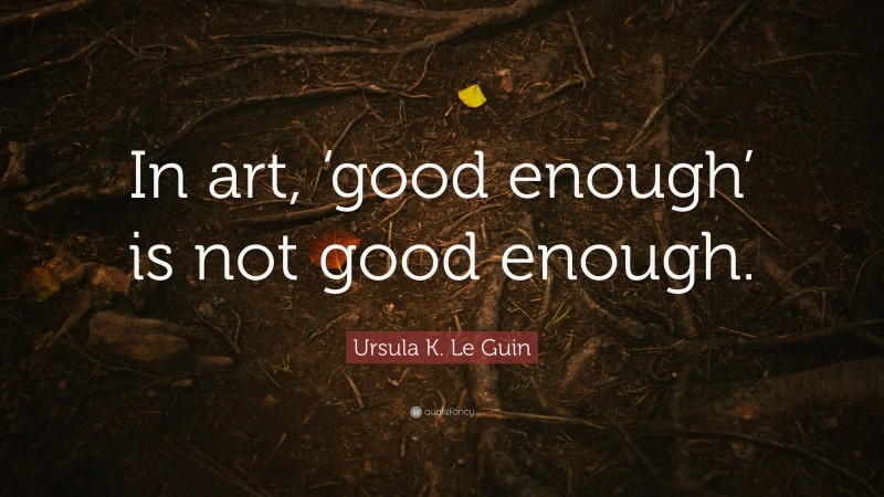 Ursula K. Le Guin Quote: “In art, ‘good enough’ is not good enough.”