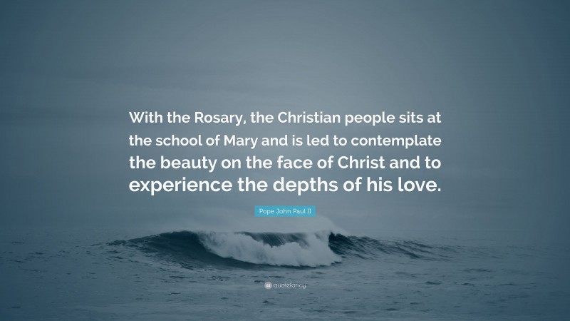 Pope John Paul II Quote: “With the Rosary, the Christian people sits at the school of Mary and is led to contemplate the beauty on the face of Christ and to experience the depths of his love.”