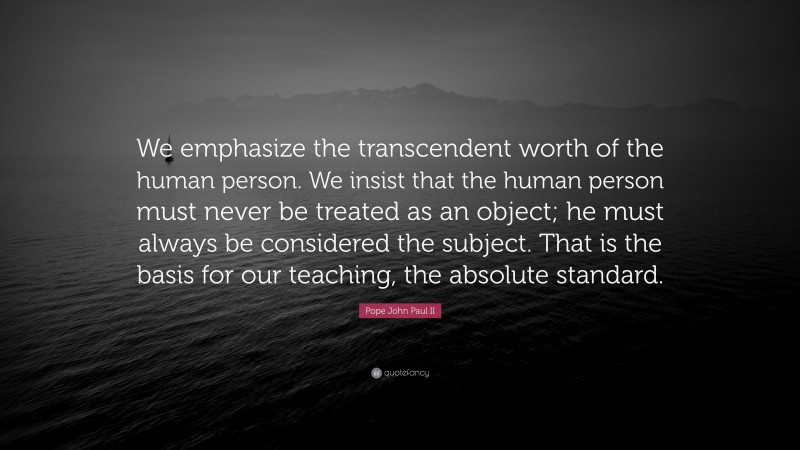 Pope John Paul II Quote: “We emphasize the transcendent worth of the human person. We insist that the human person must never be treated as an object; he must always be considered the subject. That is the basis for our teaching, the absolute standard.”