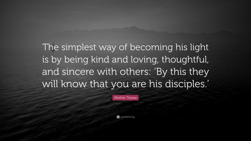Mother Teresa Quote: “The simplest way of becoming his light is by being kind and loving, thoughtful, and sincere with others: ‘By this they will know that you are his disciples.’”