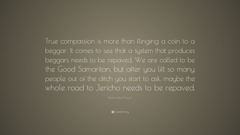 Martin Luther King Jr. Quote: “True compassion is more than flinging a coin to a beggar. It comes to see that a system that produces beggars needs to be repaved. We are called to be the Good Samaritan, but after you lift so many people out of the ditch you start to ask, maybe the whole road to Jericho needs to be repaved.”