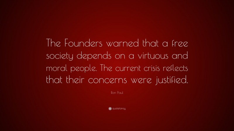 Ron Paul Quote: “The Founders warned that a free society depends on a virtuous and moral people. The current crisis reflects that their concerns were justified.”