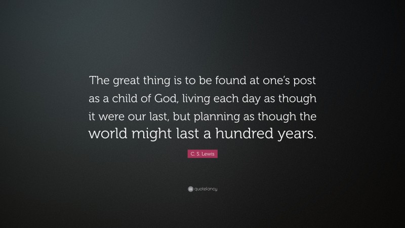 C. S. Lewis Quote: “The great thing is to be found at one’s post as a child of God, living each day as though it were our last, but planning as though the world might last a hundred years.”