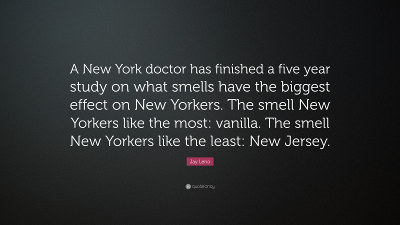 Jay Leno Quote: “A New York doctor has finished a five year study on what smells have the biggest effect on New Yorkers. The smell New Yorkers like the most: vanilla. The smell New Yorkers like the least: New Jersey.”