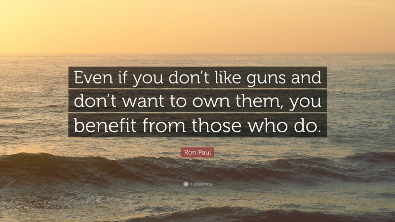 Ron Paul Quote: “Even if you don’t like guns and don’t want to own them, you benefit from those who do.”