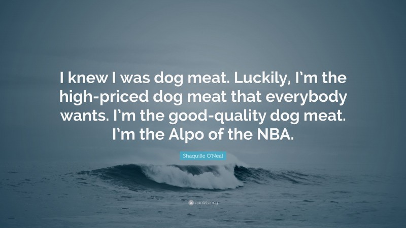 Shaquille O'Neal Quote: “I knew I was dog meat. Luckily, I’m the high-priced dog meat that everybody wants. I’m the good-quality dog meat. I’m the Alpo of the NBA.”