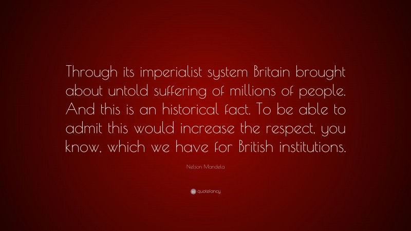 Nelson Mandela Quote: “Through its imperialist system Britain brought about untold suffering of millions of people. And this is an historical fact. To be able to admit this would increase the respect, you know, which we have for British institutions.”