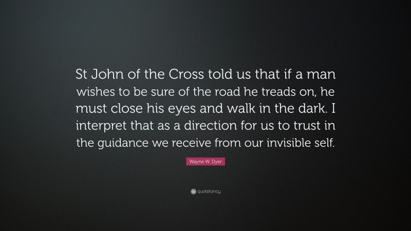 Wayne W. Dyer Quote: “St John of the Cross told us that if a man wishes to be sure of the road he treads on, he must close his eyes and walk in the dark. I interpret that as a direction for us to trust in the guidance we receive from our invisible self.”