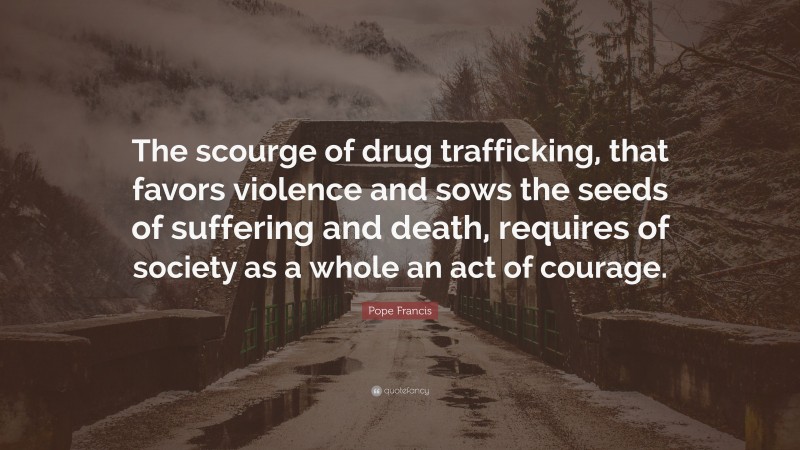 Pope Francis Quote: “The scourge of drug trafficking, that favors violence and sows the seeds of suffering and death, requires of society as a whole an act of courage.”