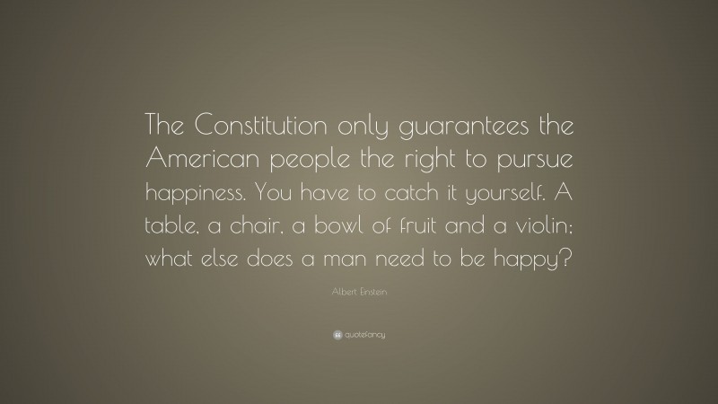 Albert Einstein Quote: “The Constitution only guarantees the American people the right to pursue happiness. You have to catch it yourself. A table, a chair, a bowl of fruit and a violin; what else does a man need to be happy?”