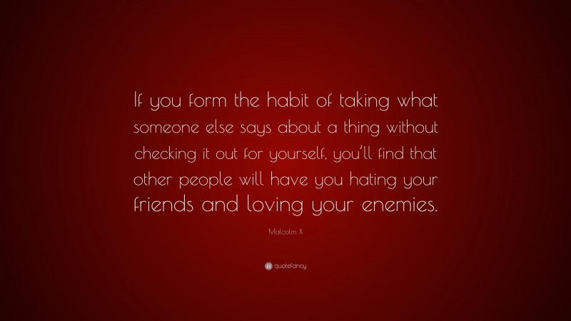 Malcolm X Quote: “If you form the habit of taking what someone else says about a thing without checking it out for yourself, you’ll find that other people will have you hating your friends and loving your enemies.”