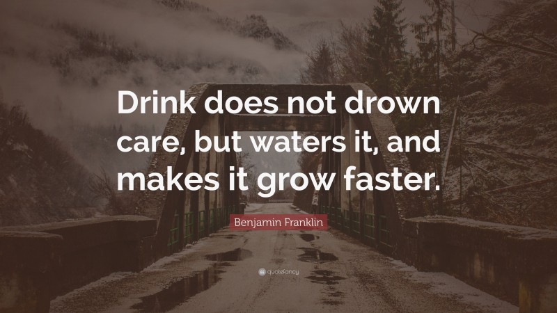 Benjamin Franklin Quote: “Drink does not drown care, but waters it, and makes it grow faster.”