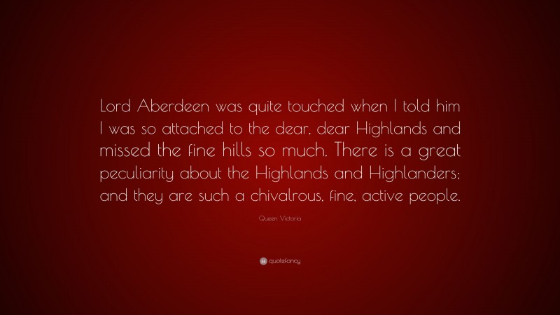 Queen Victoria Quote: “Lord Aberdeen was quite touched when I told him I was so attached to the dear, dear Highlands and missed the fine hills so much. There is a great peculiarity about the Highlands and Highlanders; and they are such a chivalrous, fine, active people.”