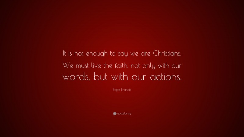 Pope Francis Quote: “It is not enough to say we are Christians. We must live the faith, not only with our words, but with our actions.”