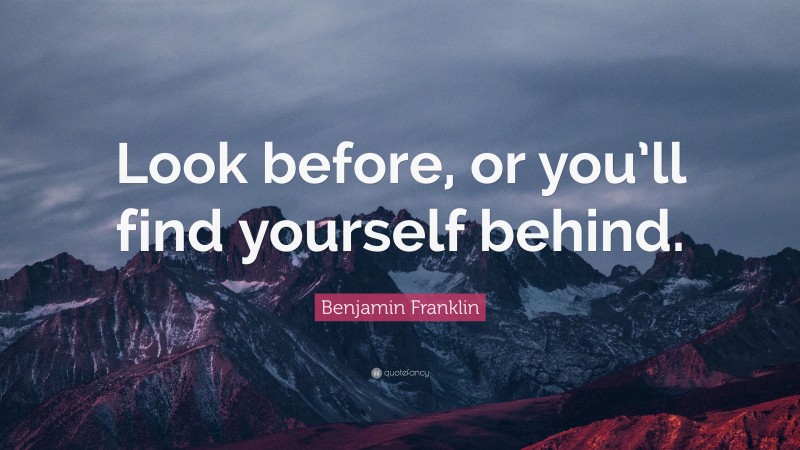 Benjamin Franklin Quote: “Look before, or you’ll find yourself behind.”