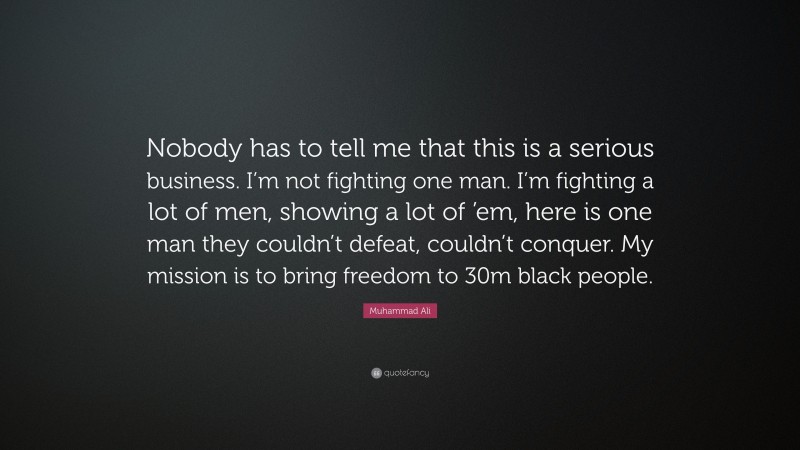 Muhammad Ali Quote: “Nobody has to tell me that this is a serious business. I’m not fighting one man. I’m fighting a lot of men, showing a lot of ’em, here is one man they couldn’t defeat, couldn’t conquer. My mission is to bring freedom to 30m black people.”
