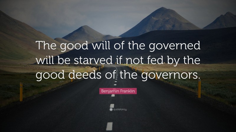 Benjamin Franklin Quote: “The good will of the governed will be starved if not fed by the good deeds of the governors.”