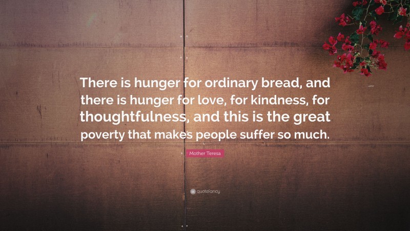 Mother Teresa Quote: “There is hunger for ordinary bread, and there is hunger for love, for kindness, for thoughtfulness, and this is the great poverty that makes people suffer so much.”