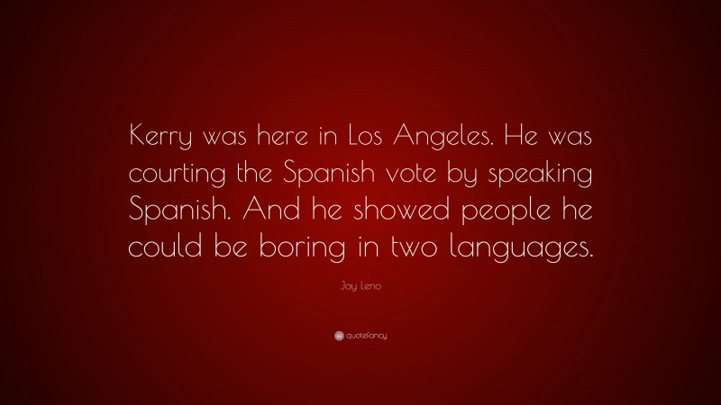 Jay Leno Quote: “Kerry was here in Los Angeles. He was courting the Spanish vote by speaking Spanish. And he showed people he could be boring in two languages.”