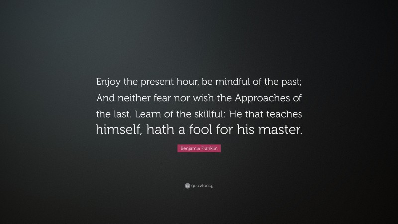 Benjamin Franklin Quote: “Enjoy the present hour, be mindful of the past; And neither fear nor wish the Approaches of the last. Learn of the skillful: He that teaches himself, hath a fool for his master.”