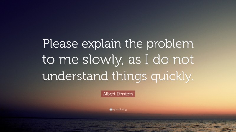 Albert Einstein Quote: “Please explain the problem to me slowly, as I do not understand things quickly.”