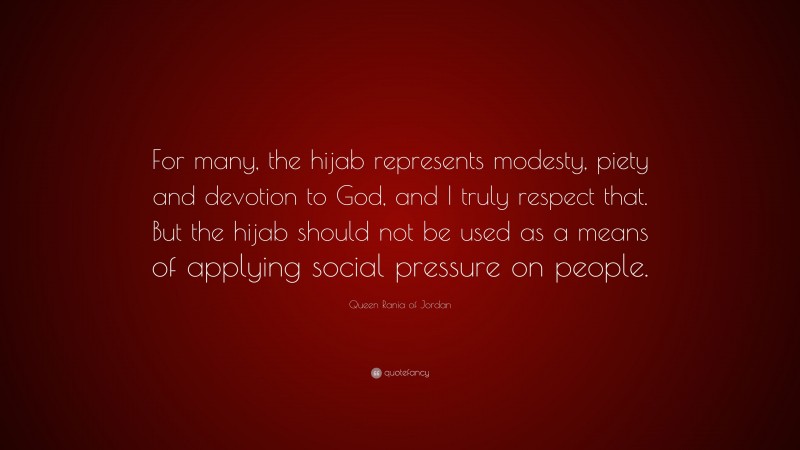 Queen Rania of Jordan Quote: “For many, the hijab represents modesty, piety and devotion to God, and I truly respect that. But the hijab should not be used as a means of applying social pressure on people.”