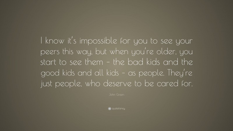John Green Quote: “I know it’s impossible for you to see your peers this way, but when you’re older, you start to see them – the bad kids and the good kids and all kids – as people. They’re just people, who deserve to be cared for.”