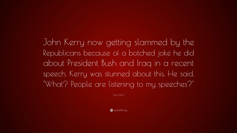 Jay Leno Quote: “John Kerry now getting slammed by the Republicans because of a botched joke he did about President Bush and Iraq in a recent speech. Kerry was stunned about this. He said, ‘What? People are listening to my speeches?’”