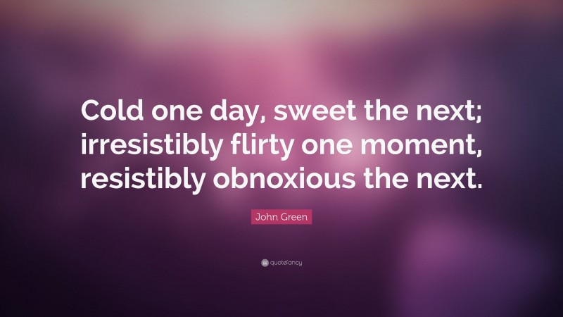 John Green Quote: “Cold one day, sweet the next; irresistibly flirty one moment, resistibly obnoxious the next.”