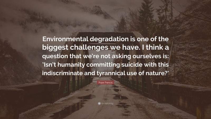 Pope Francis Quote: “Environmental degradation is one of the biggest challenges we have. I think a question that we’re not asking ourselves is: ‘Isn’t humanity committing suicide with this indiscriminate and tyrannical use of nature?’”