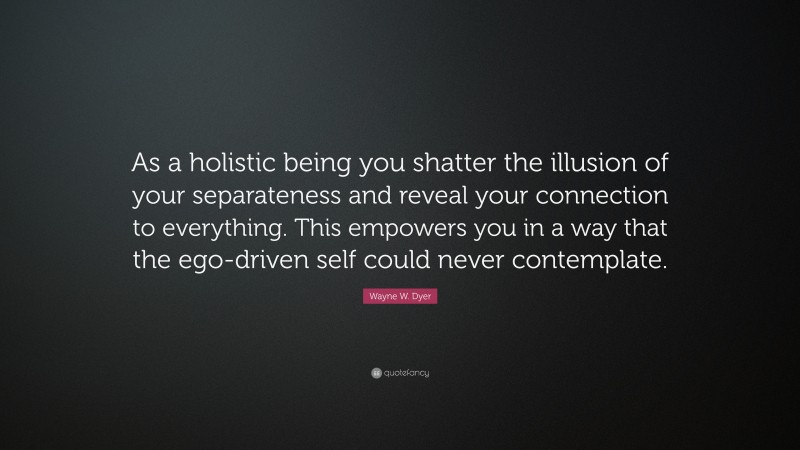 Wayne W. Dyer Quote: “As a holistic being you shatter the illusion of your separateness and reveal your connection to everything. This empowers you in a way that the ego-driven self could never contemplate.”