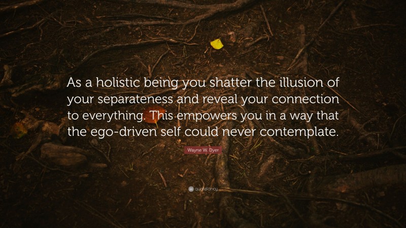 Wayne W. Dyer Quote: “As a holistic being you shatter the illusion of your separateness and reveal your connection to everything. This empowers you in a way that the ego-driven self could never contemplate.”